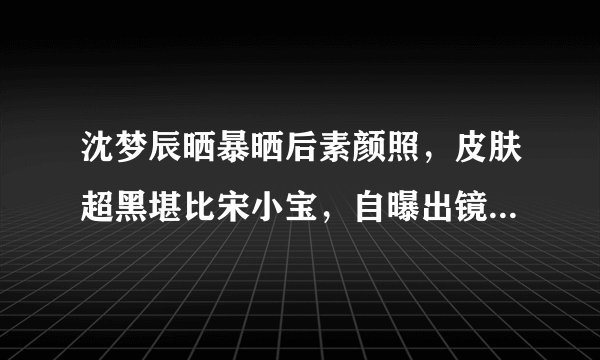 沈梦辰晒暴晒后素颜照，皮肤超黑堪比宋小宝，自曝出镜会全身擦粉