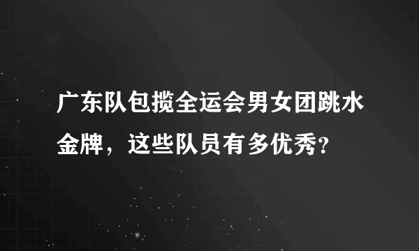 广东队包揽全运会男女团跳水金牌，这些队员有多优秀？