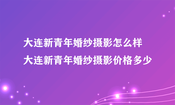 大连新青年婚纱摄影怎么样  大连新青年婚纱摄影价格多少