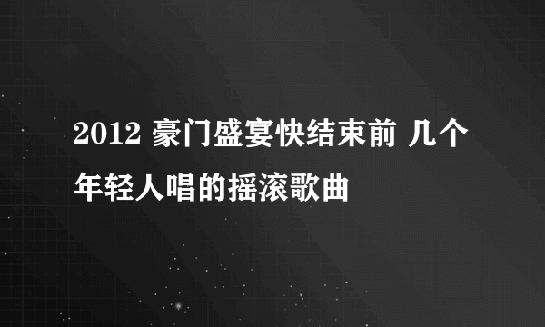 2012 豪门盛宴快结束前 几个年轻人唱的摇滚歌曲