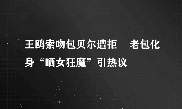 王鸥索吻包贝尔遭拒    老包化身“晒女狂魔”引热议