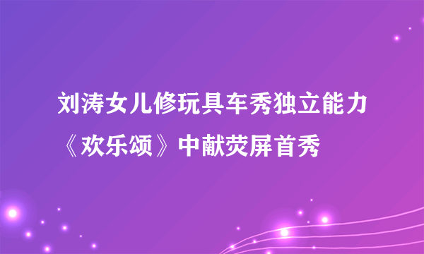 刘涛女儿修玩具车秀独立能力《欢乐颂》中献荧屏首秀