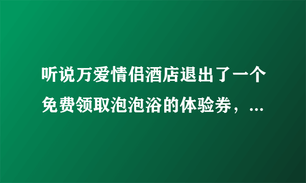 听说万爱情侣酒店退出了一个免费领取泡泡浴的体验券，这个是和店里卖的一样吗？使用感觉怎么样啊？