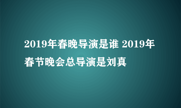 2019年春晚导演是谁 2019年春节晚会总导演是刘真