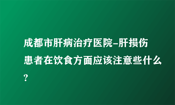 成都市肝病治疗医院-肝损伤患者在饮食方面应该注意些什么?