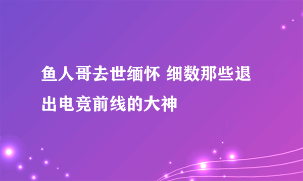 鱼人哥去世缅怀 细数那些退出电竞前线的大神