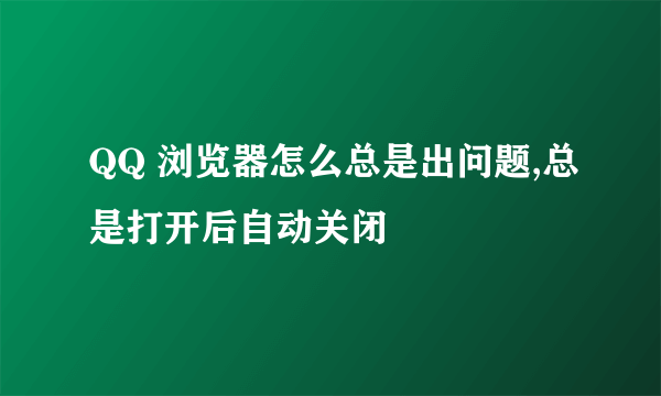 QQ 浏览器怎么总是出问题,总是打开后自动关闭