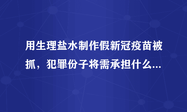 用生理盐水制作假新冠疫苗被抓，犯罪份子将需承担什么法律责任？