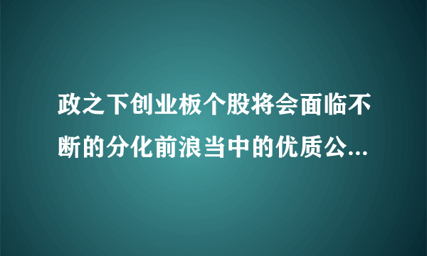 政之下创业板个股将会面临不断的分化前浪当中的优质公司越来越强