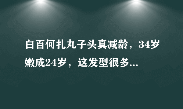 白百何扎丸子头真减龄，34岁嫩成24岁，这发型很多女星也喜欢