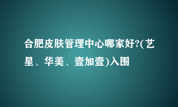 合肥皮肤管理中心哪家好?(艺星、华美、壹加壹)入围