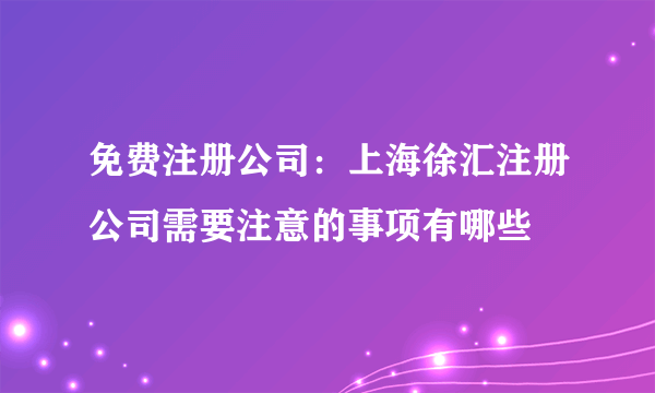 免费注册公司：上海徐汇注册公司需要注意的事项有哪些