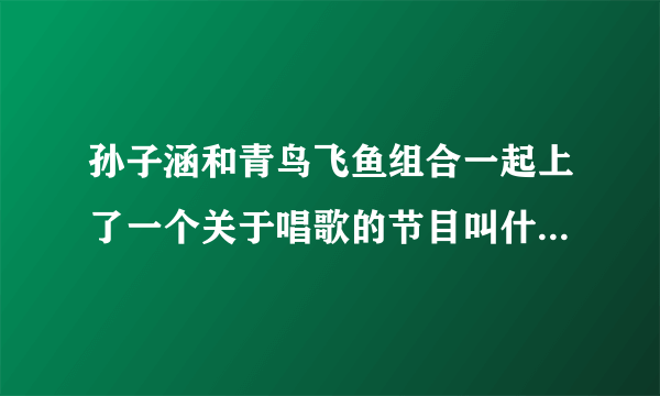 孙子涵和青鸟飞鱼组合一起上了一个关于唱歌的节目叫什么名字？