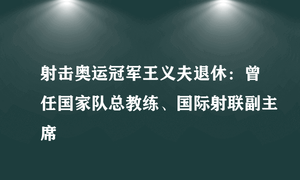 射击奥运冠军王义夫退休：曾任国家队总教练、国际射联副主席