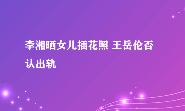 李湘晒女儿插花照 王岳伦否认出轨