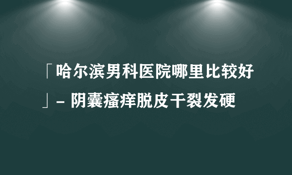 「哈尔滨男科医院哪里比较好」- 阴囊瘙痒脱皮干裂发硬