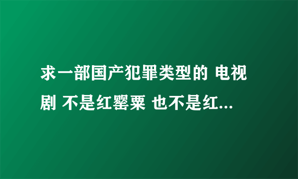 求一部国产犯罪类型的 电视剧 不是红罂粟 也不是红蝎子 和红问号