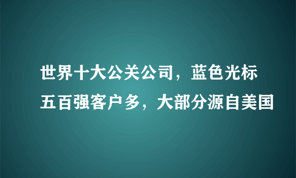 世界十大公关公司，蓝色光标五百强客户多，大部分源自美国