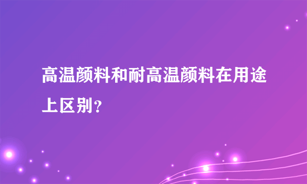 高温颜料和耐高温颜料在用途上区别？