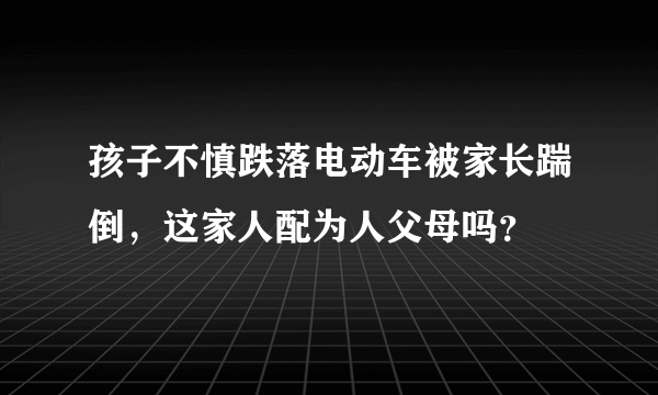 孩子不慎跌落电动车被家长踹倒，这家人配为人父母吗？