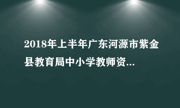 2018年上半年广东河源市紫金县教育局中小学教师资格认定工作通知