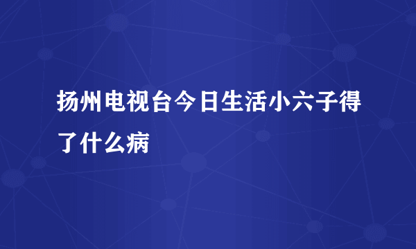 扬州电视台今日生活小六子得了什么病