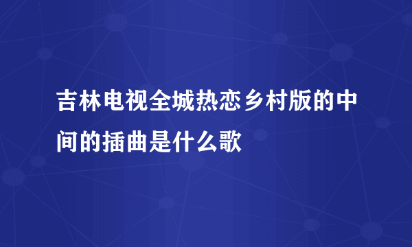 吉林电视全城热恋乡村版的中间的插曲是什么歌