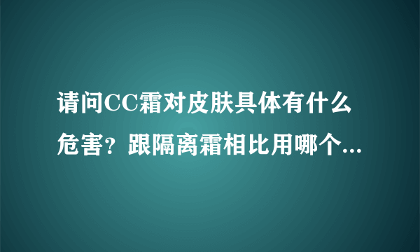 请问CC霜对皮肤具体有什么危害？跟隔离霜相比用哪个更好呢？