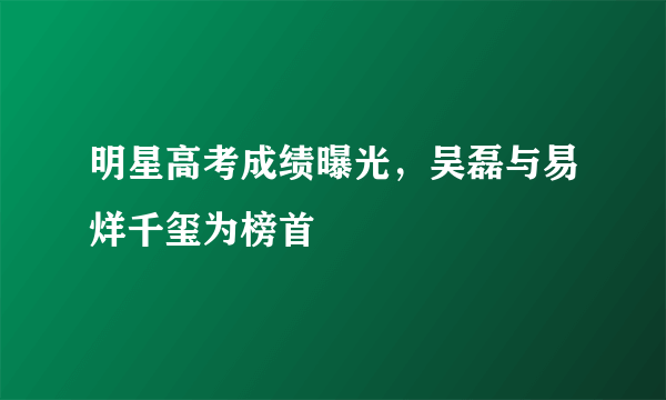 明星高考成绩曝光，吴磊与易烊千玺为榜首