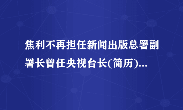 焦利不再担任新闻出版总署副署长曾任央视台长(简历)-飞外网