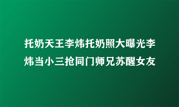 托奶天王李炜托奶照大曝光李炜当小三抢同门师兄苏醒女友