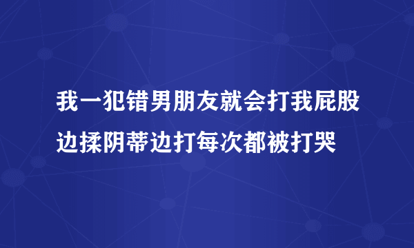 我一犯错男朋友就会打我屁股边揉阴蒂边打每次都被打哭