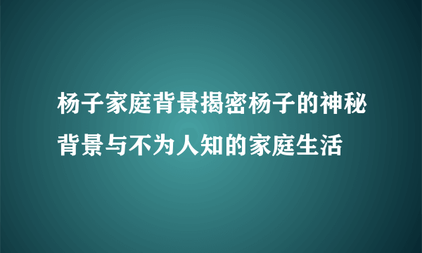 杨子家庭背景揭密杨子的神秘背景与不为人知的家庭生活