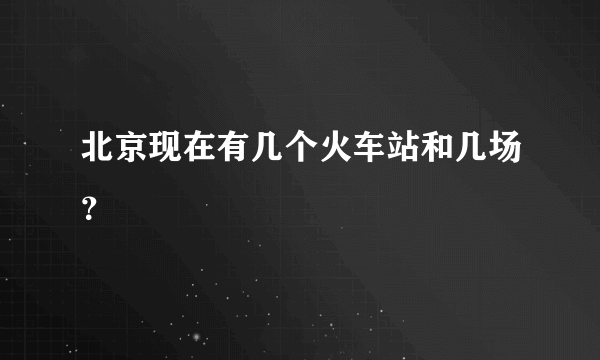 北京现在有几个火车站和几场？