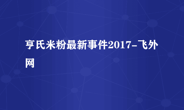 亨氏米粉最新事件2017-飞外网