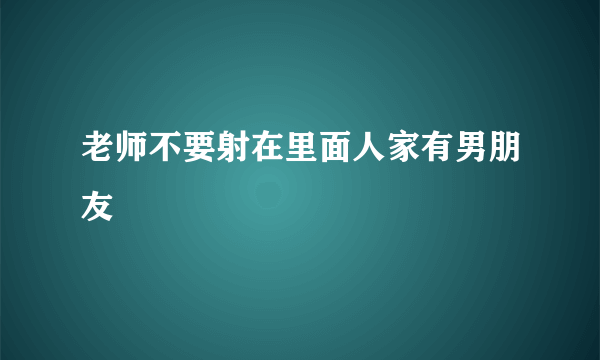 老师不要射在里面人家有男朋友