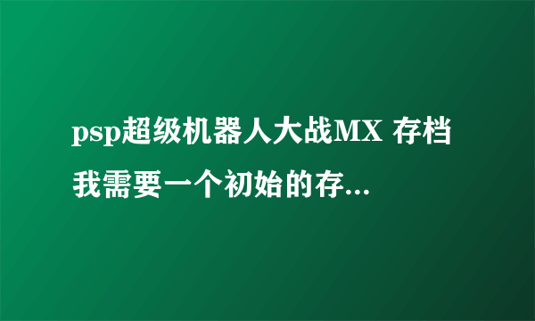 psp超级机器人大战MX 存档 我需要一个初始的存档，要金钱9999999+零件99+pp99999。不要调级数和boss机器。