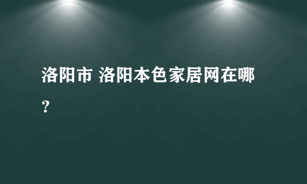 洛阳市 洛阳本色家居网在哪？