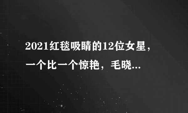 2021红毯吸睛的12位女星，一个比一个惊艳，毛晓彤堪称纯欲天花板