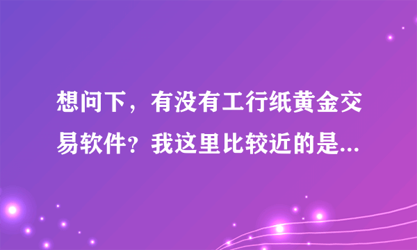 想问下，有没有工行纸黄金交易软件？我这里比较近的是工商银行，想要试试这个纸黄金，不知道怎么操作？