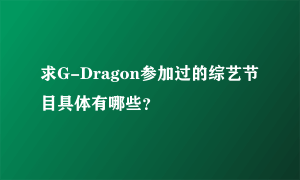 求G-Dragon参加过的综艺节目具体有哪些？