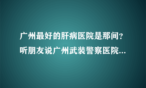 广州最好的肝病医院是那间？听朋友说广州武装警察医院肝病中心真的不错吗？