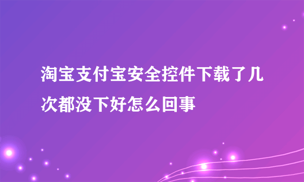 淘宝支付宝安全控件下载了几次都没下好怎么回事