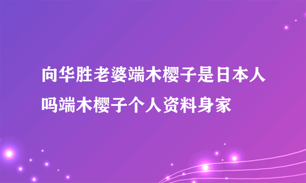 向华胜老婆端木樱子是日本人吗端木樱子个人资料身家