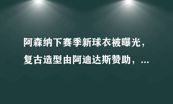 阿森纳下赛季新球衣被曝光，复古造型由阿迪达斯赞助，球迷嫌它丑，你觉得怎么样？