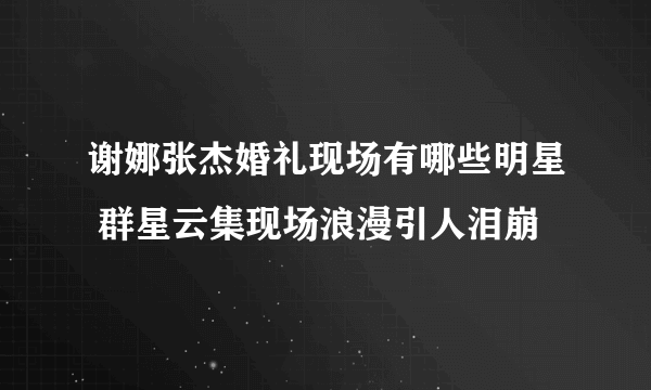 谢娜张杰婚礼现场有哪些明星 群星云集现场浪漫引人泪崩