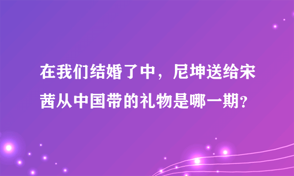 在我们结婚了中，尼坤送给宋茜从中国带的礼物是哪一期？