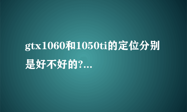 gtx1060和1050ti的定位分别是好不好的?中端独显还是中低端?笔记本移动端的显卡比较高端的