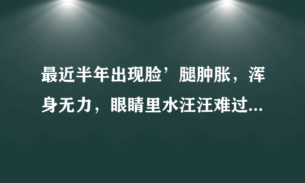 最近半年出现脸’腿肿胀，浑身无力，眼睛里水汪汪难过...