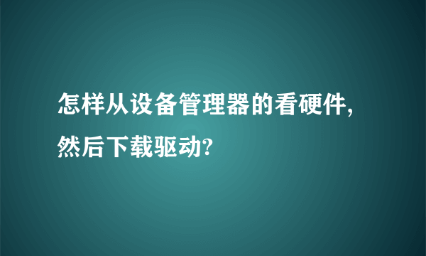 怎样从设备管理器的看硬件,然后下载驱动?